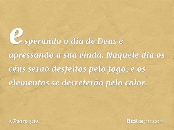 esperando o dia de Deus e apressando a sua vinda. Naquele dia os céus serão desfeitos pelo fogo, e os elementos se derreterão pelo calor. -- 2 Pedro 3:12