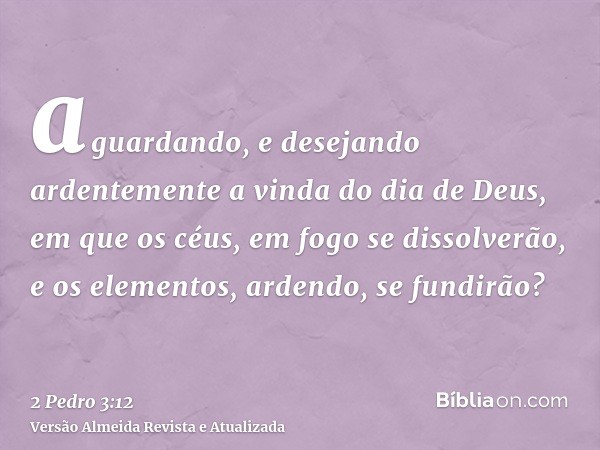 aguardando, e desejando ardentemente a vinda do dia de Deus, em que os céus, em fogo se dissolverão, e os elementos, ardendo, se fundirão?