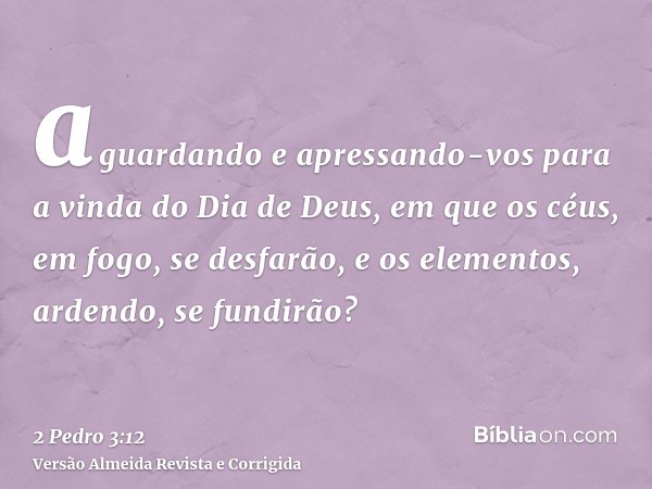 aguardando e apressando-vos para a vinda do Dia de Deus, em que os céus, em fogo, se desfarão, e os elementos, ardendo, se fundirão?