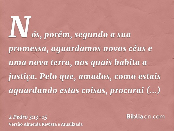 Nós, porém, segundo a sua promessa, aguardamos novos céus e uma nova terra, nos quais habita a justiça.Pelo que, amados, como estais aguardando estas coisas, pr