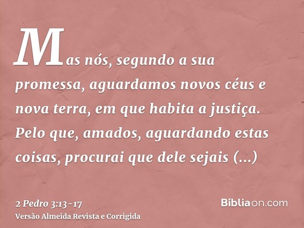 Mas nós, segundo a sua promessa, aguardamos novos céus e nova terra, em que habita a justiça.Pelo que, amados, aguardando estas coisas, procurai que dele sejais