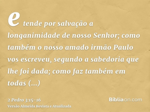 e tende por salvação a longanimidade de nosso Senhor; como também o nosso amado irmão Paulo vos escreveu, segundo a sabedoria que lhe foi dada;como faz também e