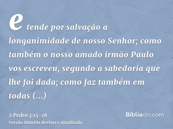 e tende por salvação a longanimidade de nosso Senhor; como também o nosso amado irmão Paulo vos escreveu, segundo a sabedoria que lhe foi dada;como faz também e