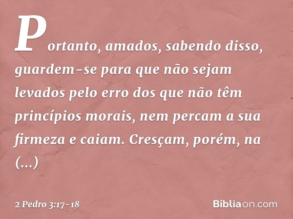 Portanto, amados, sabendo disso, guardem-se para que não sejam levados pelo erro dos que não têm princípios morais, nem percam a sua firmeza e caiam. Cresçam, p