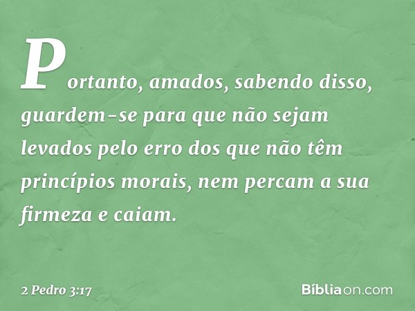 Portanto, amados, sabendo disso, guardem-se para que não sejam levados pelo erro dos que não têm princípios morais, nem percam a sua firmeza e caiam. -- 2 Pedro