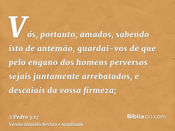 Vós, portanto, amados, sabendo isto de antemão, guardai-vos de que pelo engano dos homens perversos sejais juntamente arrebatados, e descaiais da vossa firmeza;