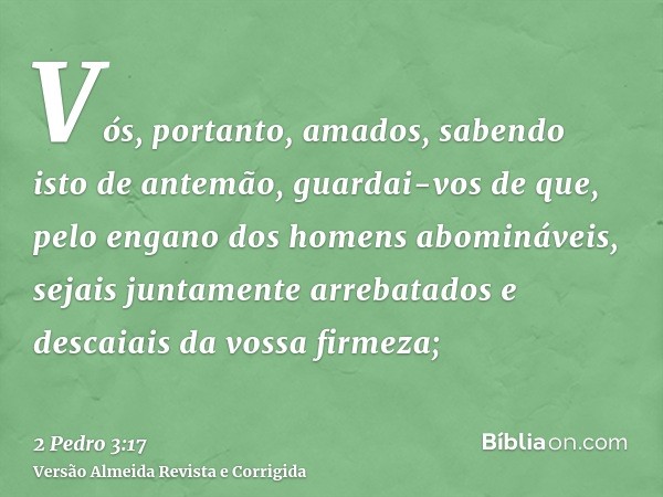 Vós, portanto, amados, sabendo isto de antemão, guardai-vos de que, pelo engano dos homens abomináveis, sejais juntamente arrebatados e descaiais da vossa firme