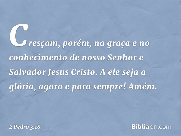 Cresçam, porém, na graça e no conhecimento de nosso Senhor e Salvador Jesus Cristo. A ele seja a glória, agora e para sempre! Amém. -- 2 Pedro 3:18