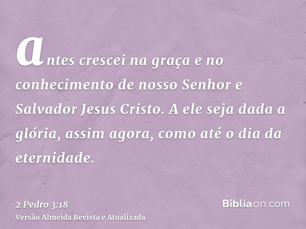 antes crescei na graça e no conhecimento de nosso Senhor e Salvador Jesus Cristo. A ele seja dada a glória, assim agora, como até o dia da eternidade.