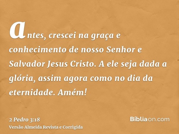 antes, crescei na graça e conhecimento de nosso Senhor e Salvador Jesus Cristo. A ele seja dada a glória, assim agora como no dia da eternidade. Amém!