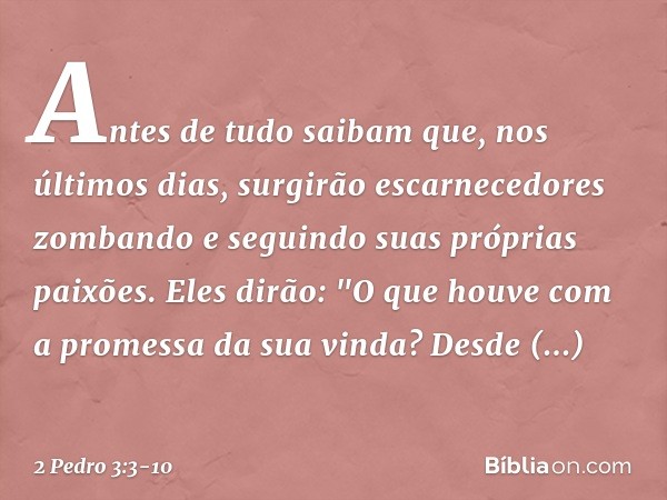 Antes de tudo saibam que, nos últimos dias, surgirão escarnecedores zombando e seguindo suas próprias paixões. Eles dirão: "O que houve com a promessa da sua vi