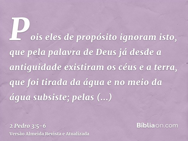 Pois eles de propósito ignoram isto, que pela palavra de Deus já desde a antiguidade existiram os céus e a terra, que foi tirada da água e no meio da água subsi