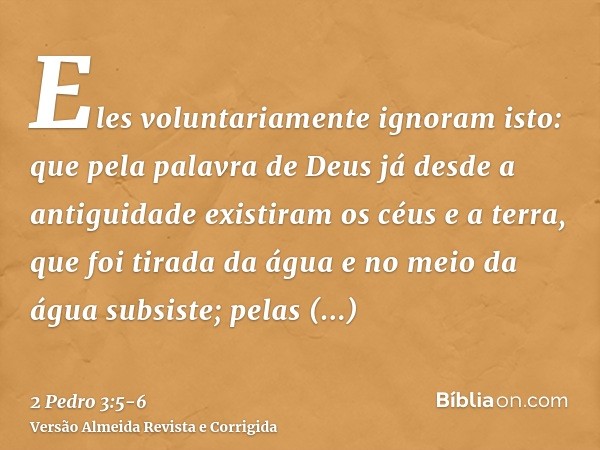 Eles voluntariamente ignoram isto: que pela palavra de Deus já desde a antiguidade existiram os céus e a terra, que foi tirada da água e no meio da água subsist