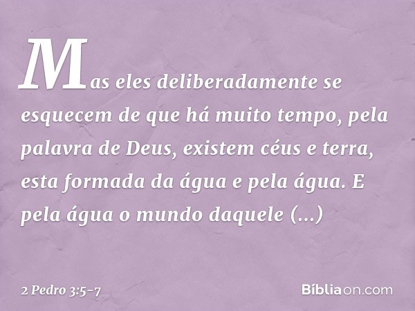 Mas eles deliberadamente se esquecem de que há muito tempo, pela palavra de Deus, existem céus e terra, esta formada da água e pela água. E pela água o mundo da