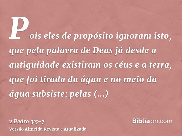 Pois eles de propósito ignoram isto, que pela palavra de Deus já desde a antiguidade existiram os céus e a terra, que foi tirada da água e no meio da água subsi