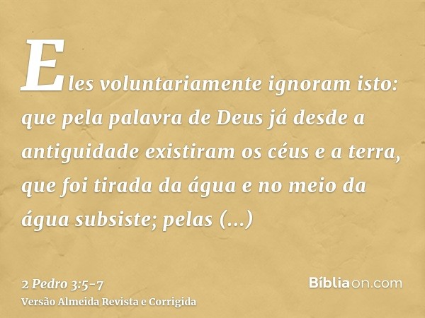 Eles voluntariamente ignoram isto: que pela palavra de Deus já desde a antiguidade existiram os céus e a terra, que foi tirada da água e no meio da água subsist