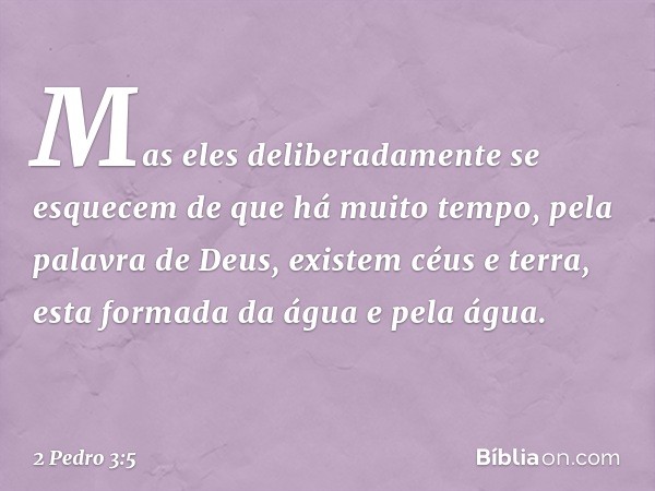 Mas eles deliberadamente se esquecem de que há muito tempo, pela palavra de Deus, existem céus e terra, esta formada da água e pela água. -- 2 Pedro 3:5