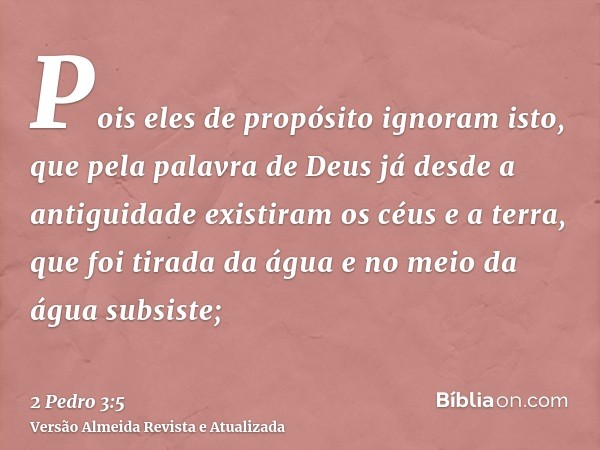 Pois eles de propósito ignoram isto, que pela palavra de Deus já desde a antiguidade existiram os céus e a terra, que foi tirada da água e no meio da água subsi