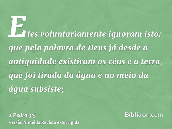 Eles voluntariamente ignoram isto: que pela palavra de Deus já desde a antiguidade existiram os céus e a terra, que foi tirada da água e no meio da água subsist