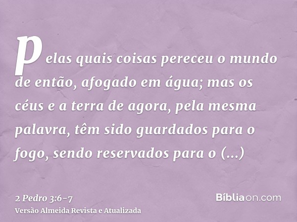 pelas quais coisas pereceu o mundo de então, afogado em água;mas os céus e a terra de agora, pela mesma palavra, têm sido guardados para o fogo, sendo reservado