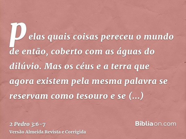 pelas quais coisas pereceu o mundo de então, coberto com as águas do dilúvio.Mas os céus e a terra que agora existem pela mesma palavra se reservam como tesouro