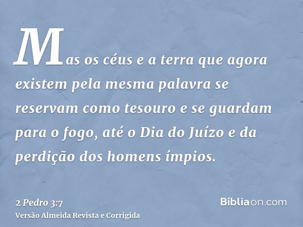 Mas os céus e a terra que agora existem pela mesma palavra se reservam como tesouro e se guardam para o fogo, até o Dia do Juízo e da perdição dos homens ímpios