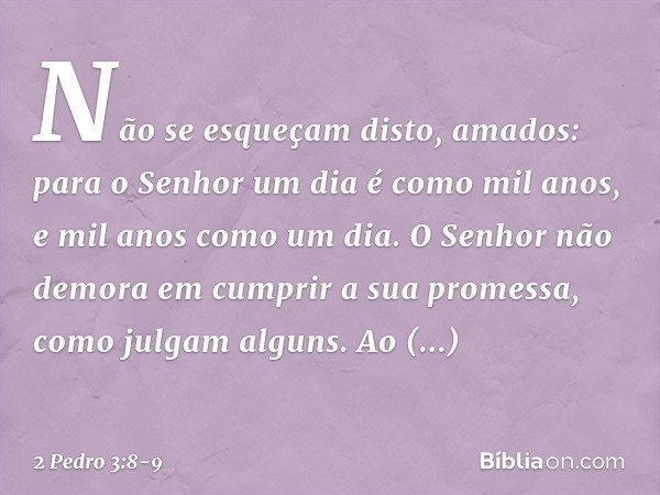 Não se esqueçam disto, amados: para o Senhor um dia é como mil anos, e mil anos como um dia. O Senhor não demora em cumprir a sua promessa, como julgam alguns. 