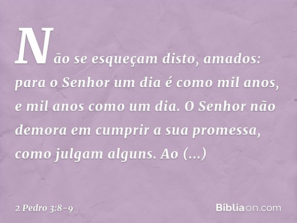 Não se esqueçam disto, amados: para o Senhor um dia é como mil anos, e mil anos como um dia. O Senhor não demora em cumprir a sua promessa, como julgam alguns.