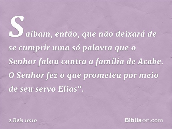 Saibam, então, que não deixará de se cumprir uma só palavra que o Senhor falou contra a família de Acabe. O Senhor fez o que prometeu por meio de seu servo Elia