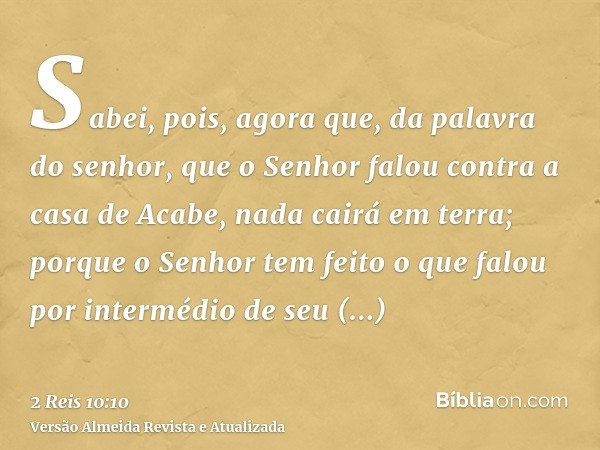 Sabei, pois, agora que, da palavra do senhor, que o Senhor falou contra a casa de Acabe, nada cairá em terra; porque o Senhor tem feito o que falou por interméd