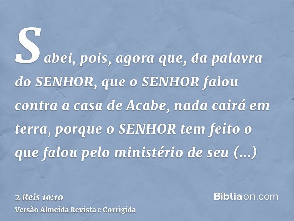 Sabei, pois, agora que, da palavra do SENHOR, que o SENHOR falou contra a casa de Acabe, nada cairá em terra, porque o SENHOR tem feito o que falou pelo ministé