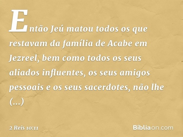 Então Jeú matou todos os que restavam da família de Acabe em Jezreel, bem como todos os seus aliados influentes, os seus amigos pessoais e os seus sacerdotes, n