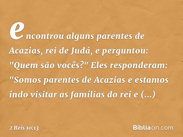 encontrou alguns parentes de Acazias, rei de Judá, e perguntou: "Quem são vocês?"
Eles responderam: "Somos parentes de Acazias e estamos indo visitar as família