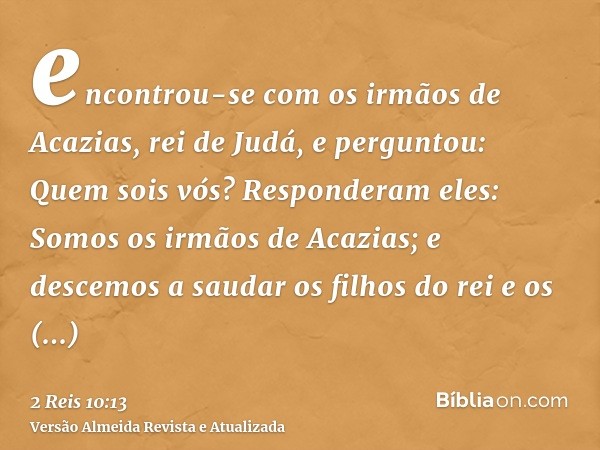 encontrou-se com os irmãos de Acazias, rei de Judá, e perguntou: Quem sois vós? Responderam eles: Somos os irmãos de Acazias; e descemos a saudar os filhos do r