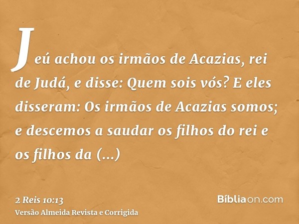 Jeú achou os irmãos de Acazias, rei de Judá, e disse: Quem sois vós? E eles disseram: Os irmãos de Acazias somos; e descemos a saudar os filhos do rei e os filh