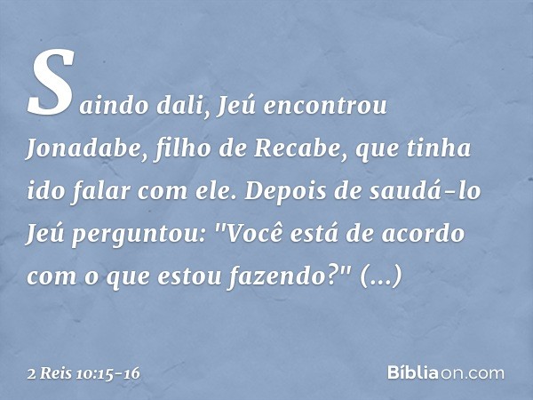 Saindo dali, Jeú encontrou Jonadabe, filho de Recabe, que tinha ido falar com ele. Depois de saudá-lo Jeú perguntou: "Você está de acordo com o que estou fazend
