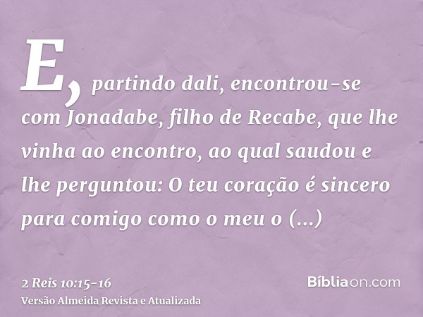 E, partindo dali, encontrou-se com Jonadabe, filho de Recabe, que lhe vinha ao encontro, ao qual saudou e lhe perguntou: O teu coração é sincero para comigo com