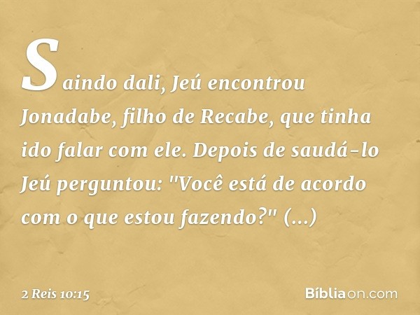 Saindo dali, Jeú encontrou Jonadabe, filho de Recabe, que tinha ido falar com ele. Depois de saudá-lo Jeú perguntou: "Você está de acordo com o que estou fazend