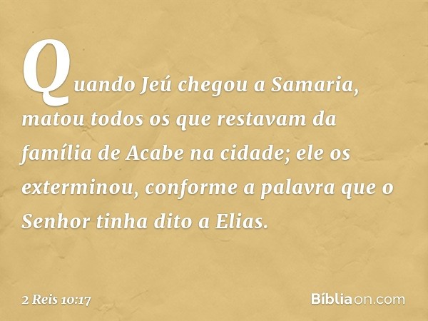 Quando Jeú chegou a Samaria, matou todos os que restavam da família de Acabe na cidade; ele os exterminou, conforme a palavra que o Senhor tinha dito a Elias. -