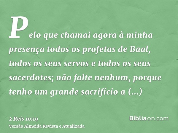 Pelo que chamai agora à minha presença todos os profetas de Baal, todos os seus servos e todos os seus sacerdotes; não falte nenhum, porque tenho um grande sacr