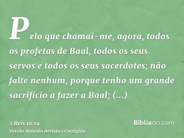 Pelo que chamai-me, agora, todos os profetas de Baal, todos os seus servos e todos os seus sacerdotes; não falte nenhum, porque tenho um grande sacrifício a faz
