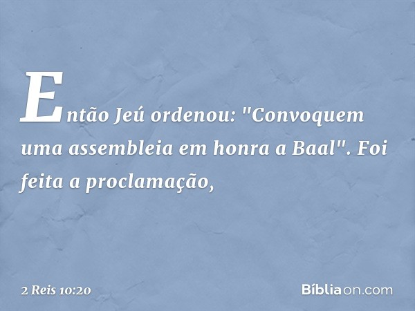 Então Jeú ordenou: "Convoquem uma assembleia em honra a Baal". Foi feita a proclamação, -- 2 Reis 10:20