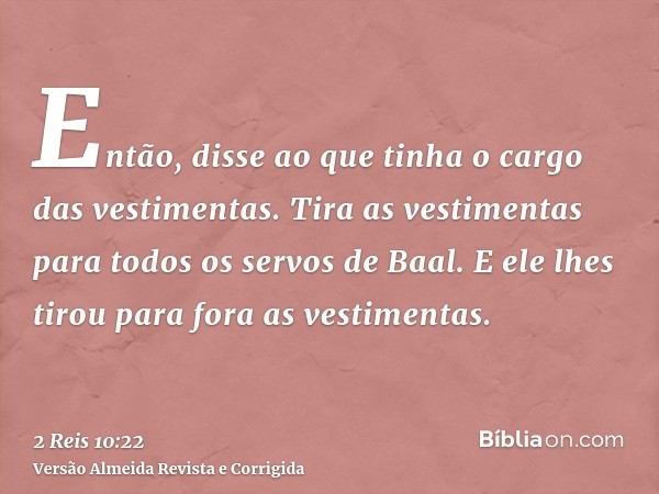 Então, disse ao que tinha o cargo das vestimentas. Tira as vestimentas para todos os servos de Baal. E ele lhes tirou para fora as vestimentas.