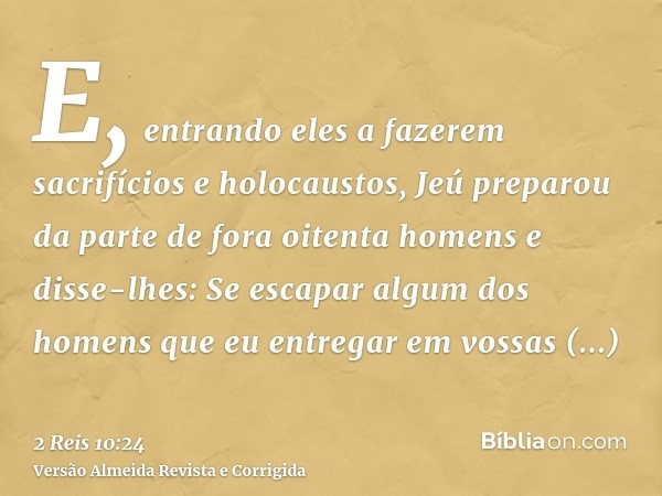 E, entrando eles a fazerem sacrifícios e holocaustos, Jeú preparou da parte de fora oitenta homens e disse-lhes: Se escapar algum dos homens que eu entregar em 