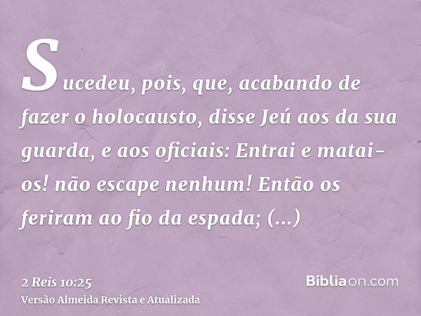 Sucedeu, pois, que, acabando de fazer o holocausto, disse Jeú aos da sua guarda, e aos oficiais: Entrai e matai-os! não escape nenhum! Então os feriram ao fio d