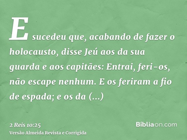 E sucedeu que, acabando de fazer o holocausto, disse Jeú aos da sua guarda e aos capitães: Entrai, feri-os, não escape nenhum. E os feriram a fio de espada; e o