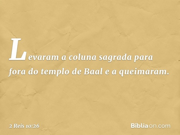 Levaram a coluna sagrada para fora do templo de Baal e a queimaram. -- 2 Reis 10:26