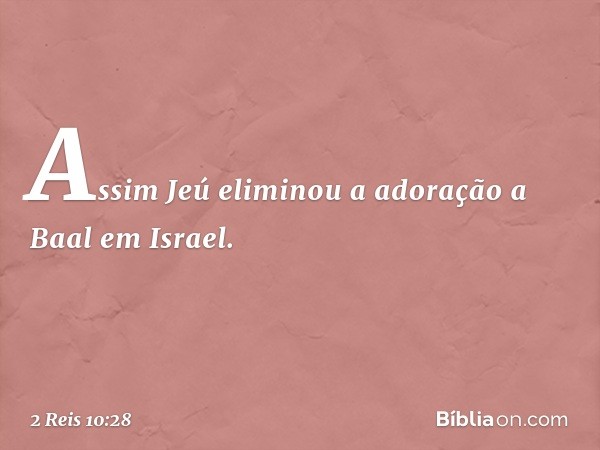 Assim Jeú eliminou a adoração a Baal em Israel. -- 2 Reis 10:28