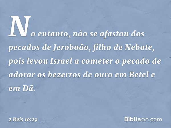 No entanto, não se afastou dos pecados de Jeroboão, filho de Nebate, pois levou Israel a cometer o pecado de adorar os bezerros de ouro em Betel e em Dã. -- 2 R