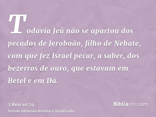 Todavia Jeú não se apartou dos pecados de Jeroboão, filho de Nebate, com que fez Israel pecar, a saber, dos bezerros de ouro, que estavam em Betel e em Dã.